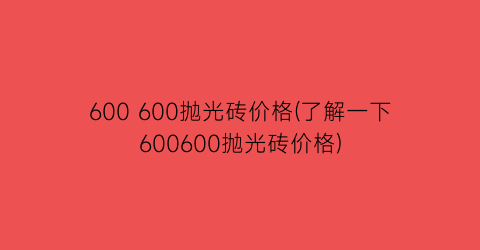 600 600抛光砖价格(了解一下600600抛光砖价格)